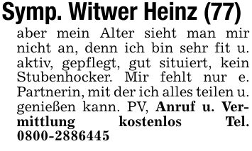Symp. Witwer Heinz (77)aber mein Alter sieht man mir nicht an, denn ich bin sehr fit u. aktiv, gepflegt, gut situiert, kein Stubenhocker. Mir fehlt nur e. Partnerin, mit der ich alles teilen u. genießen kann. PV, Anruf u. Vermittlung kostenlos Tel. ***