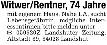 Witwer/Rentner, 74 Jahremit eigenem Haus, Nähe LA, sucht Lebensgefährtin, mögliche Interessentinnen bitte melden unter_ ***Z Landshuter Zeitung, Altstadt 89, 84028 Landshut