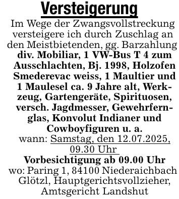 VersteigerungIm Wege der Zwangsvollstreckung versteigere ich durch Zuschlag anden Meistbietenden, gg. Barzahlungdiv. Mobiliar, 1 VW-Bus T 4 zum Ausschlachten, Bj. 1998, Holzofen Smederevac weiss, 1 Maultier und 1 Maulesel ca. 9 Jahre alt, Werkzeug, Gartengeräte, Spirituosen, versch. Jagdmesser, Gewehrfernglas, Konvolut Indianer undCowboyfiguren u. a.wann: Samstag, den 12.07.2025, 09.30 Uhr Vorbesichtigung ab 09.00 Uhrwo: Paring 1, 84100 NiederaichbachGlötzl, Hauptgerichtsvollzieher, Amtsgericht Landshut