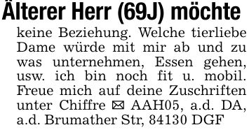Älterer Herr (69J) möchte keine Beziehung. Welche tierliebe Dame würde mit mir ab und zu was unternehmen, Essen gehen, usw. ich bin noch fit u. mobil. Freue mich auf deine Zuschriften unter Chiffre _ AAH05, a.d. DA, a.d. Brumather Str, 84130 DGF