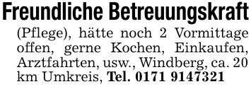 Freundliche Betreuungskraft (Pflege), hätte noch 2 Vormittage offen, gerne Kochen, Einkaufen, Arztfahrten, usw., Windberg, ca. 20 km Umkreis, Tel. ***