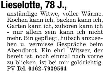 Lieselotte, 78 J.,anständige Witwe, voller Wärme. Kochen kann ich, backen kann ich, Garten kann ich, zuhören kann ich - nur allein sein kann ich nicht mehr. Bin gepflegt, hübsch anzusehen u. vermisse Gespräche beim Abendbrot. Ein ehrl. Witwer, der bereit ist, noch einmal nach vorne zu blicken, ist bei mir goldrichtig. PV Tel. ***