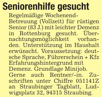 Seniorenhilfe gesucht Regelmäßige Wochenend- Betreuung (Vollzeit) für rüstigen Senior (83 J.) mit leichter Demenz in Rottenburg gesucht. Übernachtungsmöglichkeit vorhanden. Unterstützung im Haushalt erwünscht. Voraussetzung: deutsche Sprache, Führerschein + Kfz Erfahrungshintergrund mit Demenz. Grundlage Minijob. Gerne auch Rentner/-in. Zuschriften unter Chiffre ***Z an Straubinger Tagblatt, Ludwigsplatz 32, 94315 Straubing.