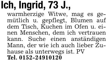 Ich, Ingrid, 73 J., warmherzige Witwe, mag es gemütlich u. gepflegt, Blumen auf dem Tisch, Kuchen im Ofen u. einen Menschen, dem ich vertrauen kann. Suche einen anständigen Mann, der wie ich auch lieber Zuhause als unterwegs ist. PVTel. ***