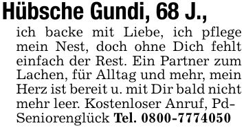 Hübsche Gundi, 68 J.,ich backe mit Liebe, ich pflege mein Nest, doch ohne Dich fehlt einfach der Rest. Ein Partner zum Lachen, für Alltag und mehr, mein Herz ist bereit u. mit Dir bald nicht mehr leer. Kostenloser Anruf, Pd-Seniorenglück Tel. ***