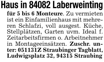 Haus in 84082 Laberweintingfür 5 bis 6 Monteure. Zu vermieten ist ein Einfamilienhaus mit mehreren Schlafzi, voll ausgest. Küche, Stellplätzen, Garten uvm. Ideal f. Zeitarbeitsfirmen o. Arbeitnehmer in Montageeinsätzen. Zuschr. unter: ***Z Straubinger Tagblatt, Ludwigsplatz 32, 94315 Straubing