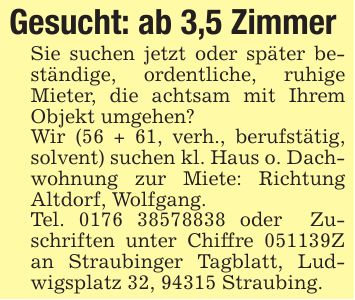 Gesucht: ab 3,5 Zimmer Sie suchen jetzt oder später beständige, ordentliche, ruhige Mieter, die achtsam mit Ihrem Objekt umgehen? Wir (56 + 61, verh., berufstätig, solvent) suchen kl. Haus o. Dachwohnung zur Miete: Richtung Altdorf, Wolfgang. Tel. *** oder Zuschriften unter Chiffre ***Z an Straubinger Tagblatt, Ludwigsplatz 32, 94315 Straubing.