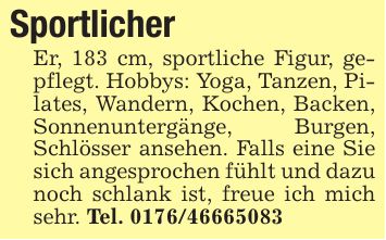 Sportlicher Er, 183 cm, sportliche Figur, gepflegt. Hobbys: Yoga, Tanzen, Pilates, Wandern, Kochen, Backen, Sonnenuntergänge, Burgen, Schlösser ansehen. Falls eine Sie sich angesprochen fühlt und dazu noch schlank ist, freue ich mich sehr. Tel. ***