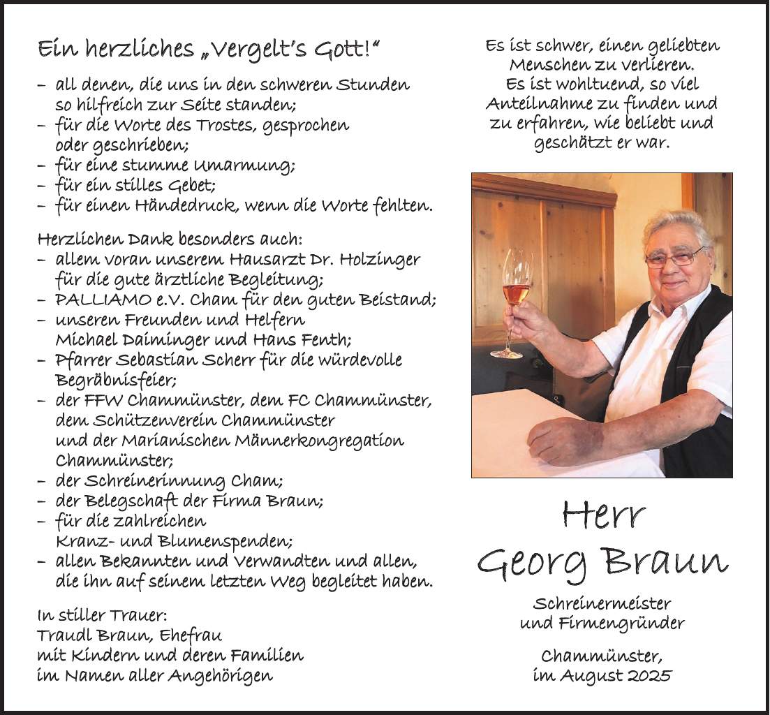 Ein herzliches 'Vergelt's Gott!' - all denen, die uns in den schweren Stunden so hilfreich zur Seite standen; - für die Worte des Trostes, gesprochen oder geschrieben; - für eine stumme Umarmung; - für ein stilles Gebet; - für einen Händedruck, wenn die Worte fehlten. Herzlichen Dank besonders auch: - allem voran unserem Hausarzt Dr. Holzinger für die gute ärztliche Begleitung; - PALLIAMO e.V. Cham für den guten Beistand; - unseren Freunden und Helfern Michael Daiminger und Hans Fenth; - Pfarrer Sebastian Scherr für die würdevolle Begräbnisfeier; - der FFW Chammünster, dem FC Chammünster, dem Schützenverein Chammünster und der Marianischen Männerkongregation Chammünster; - der Schreinerinnung Cham; - der Belegschaft der Firma Braun; - für die zahlreichen Kranz- und Blumenspenden; - allen Bekannten und Verwandten und allen, die ihn auf seinem letzten Weg begleitet haben. In stiller Trauer: Traudl Braun, Ehefrau mit Kindern und deren Familien im Namen aller AngehörigenHerr Georg Braun Schreinermeister und Firmengründer Chammünster, im August 2025Es ist schwer, einen geliebten Menschen zu verlieren. Es ist wohltuend, so viel Anteilnahme zu finden und zu erfahren, wie beliebt und geschätzt er war.