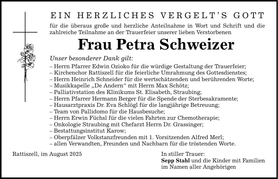 Ein herzliches Vergelt's Gott für die überaus große und herzliche Anteilnahme in Wort und Schrift und die zahlreiche Teilnahme an der Trauerfeier unserer lieben Verstorbenen Frau Petra Schweizer Unser besonderer Dank gilt: - Herrn Pfarrer Edwin Ozioko für die würdige Gestaltung der Trauerfeier; - Kirchenchor Rattiszell für die feierliche Umrahmung des Gottesdienstes; - Herrn Heinrich Schneider für die wertschätzenden und berührenden Worte; - Musikkapelle 