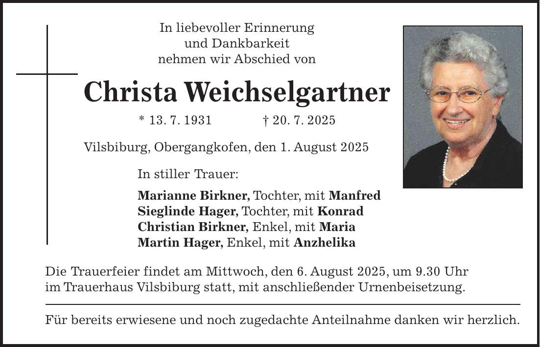 In liebevoller Erinnerung und Dankbarkeit nehmen wir Abschied von Christa Weichselgartner * 13. 7. 1931 + 20. 7. 2025 Vilsbiburg, Obergangkofen, den 1. August 2025 In stiller Trauer: Marianne Birkner, Tochter, mit Manfred Sieglinde Hager, Tochter, mit Konrad Christian Birkner, Enkel, mit Maria Martin Hager, Enkel, mit Anzhelika Die Trauerfeier findet am Mittwoch, den 6. August 2025, um 9.30 Uhr im Trauerhaus Vilsbiburg statt, mit anschließender Urnenbeisetzung. Für bereits erwiesene und noch zugedachte Anteilnahme danken wir herzlich.