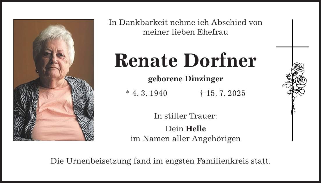 In Dankbarkeit nehme ich Abschied von meiner lieben Ehefrau Renate Dorfner geborene Dinzinger * 4. 3. 1940 + 15. 7. 2025 In stiller Trauer: Dein Helle im Namen aller Angehörigen Die Urnenbeisetzung fand im engsten Familienkreis statt.