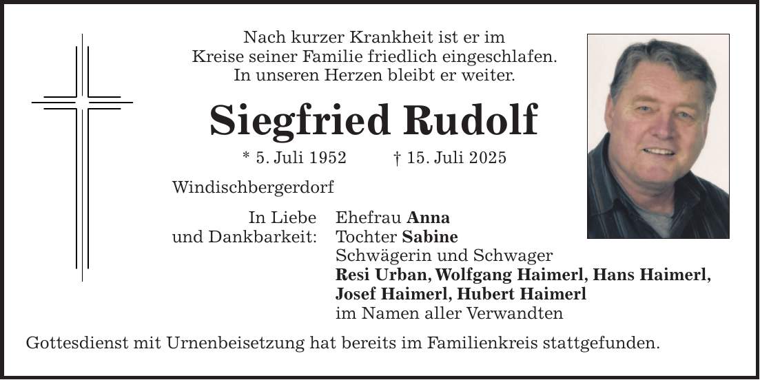 Nach kurzer Krankheit ist er im Kreise seiner Familie friedlich eingeschlafen. In unseren Herzen bleibt er weiter. Siegfried Rudolf * 5. Juli 1952 + 15. Juli 2025 Windischbergerdorf In Liebe Ehefrau Anna und Dankbarkeit: Tochter Sabine Schwägerin und Schwager Resi Urban, Wolfgang Haimerl, Hans Haimerl, Josef Haimerl, Hubert Haimerl im Namen aller Verwandten Gottesdienst mit Urnenbeisetzung hat bereits im Familienkreis stattgefunden.