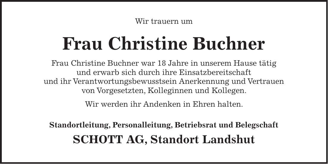 Wir trauern um Frau Christine Buchner Frau Christine Buchner war 18 Jahre in unserem Hause tätig und erwarb sich durch ihre Einsatzbereitschaft und ihr Verantwortungsbewusstsein Anerkennung und Vertrauen von Vorgesetzten, Kolleginnen und Kollegen. Wir werden ihr Andenken in Ehren halten. Standortleitung, Personalleitung, Betriebsrat und Belegschaft SCHOTT AG, Standort Landshut