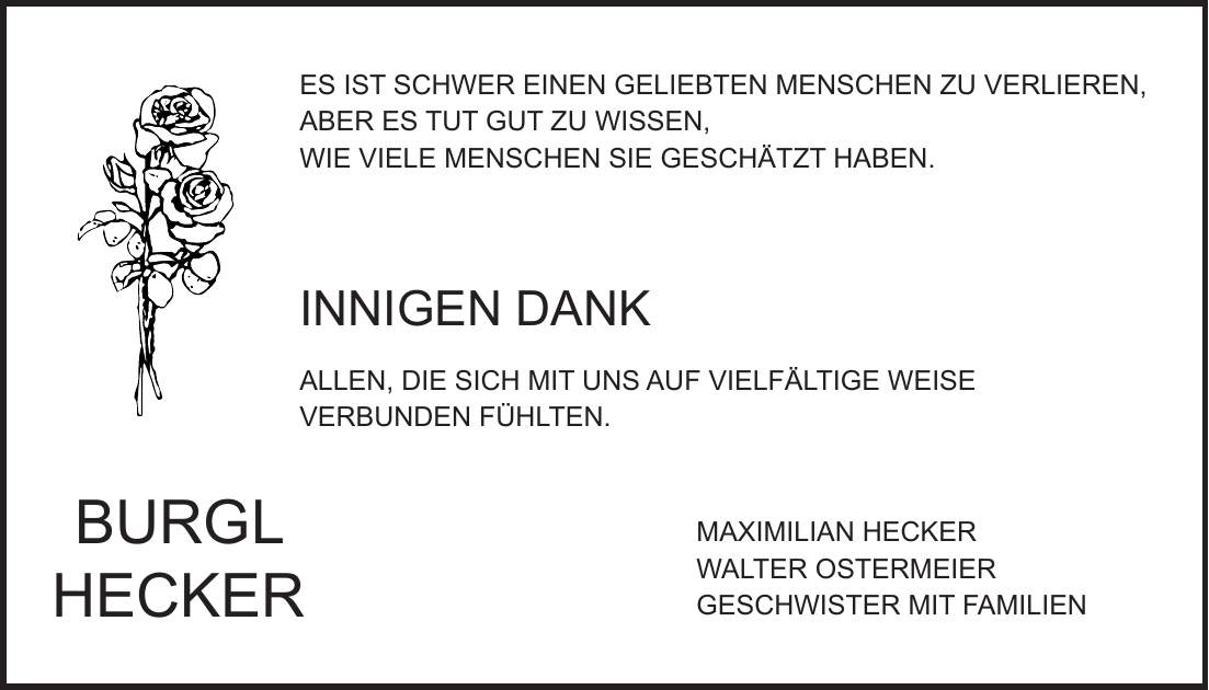 ES IST SCHWER EINEN GELIEBTEN MENSCHEN ZU VERLIEREN, ABER ES TUT GUT ZU WISSEN, WIE VIELE MENSCHEN SIE GESCHÄTZT HABEN. INNIGEN DANK ALLEN, DIE SICH MIT UNS AUF VIELFÄLTIGE WEISE VERBUNDEN FÜHLTEN. MAXIMILIAN HECKER WALTER OSTERMEIER GESCHWISTER MIT FAMILIENBURGL HECKER