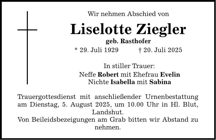 Wir nehmen Abschied von Liselotte Ziegler geb. Rasthofer * 29. Juli 1929 _ 20. Juli 2025 In stiller Trauer: Neffe Robert mit Ehefrau Evelin Nichte Isabella mit Sabina Trauergottesdienst mit anschließender Urnenbestattung am Dienstag, 5. August 2025, um 10.00 Uhr in Hl. Blut, Landshut. Von Beileidsbezeigungen am Grab bitten wir Abstand zu nehmen.