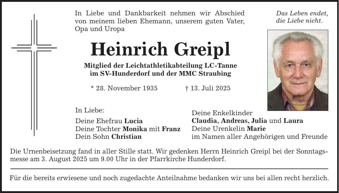 In Liebe und Dankbarkeit nehmen wir Abschied von meinem lieben Ehemann, unserem guten Vater, Opa und Uropa Heinrich Greipl Mitglied der Leichtathletikabteilung LC-Tanne im SV-Hunderdorf und der MMC Straubing * 28. November 1935 _ 13. Juli 2025 In Liebe: Deine Ehefrau Lucia Deine Tochter Monika mit Franz Dein Sohn Christian Die Urnenbeisetzung fand in aller Stille statt. Wir gedenken Herrn Heinrich Greipl bei der Sonntags- messe am 3. August 2025 um 9.00 Uhr in der Pfarrkirche Hunderdorf. Für die bereits erwiesene und noch zugedachte Anteilnahme bedanken wir uns bei allen recht herzlich. Deine Enkelkinder Claudia, Andreas, Julia und Laura Deine Urenkelin Marie im Namen aller Angehörigen und Freunde Das Leben endet, die Liebe nicht.
