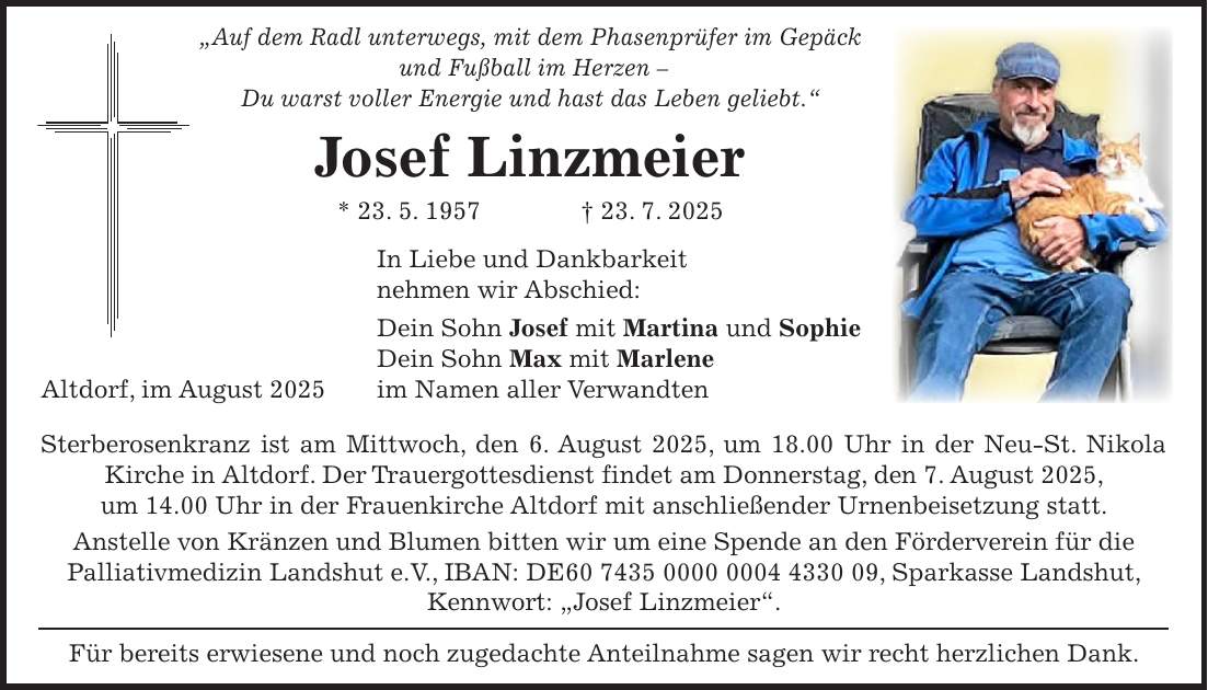 'Auf dem Radl unterwegs, mit dem Phasenprüfer im Gepäck und Fußball im Herzen - Du warst voller Energie und hast das Leben geliebt.' Josef Linzmeier * 23. 5. 1957 + 23. 7. 2025 In Liebe und Dankbarkeit nehmen wir Abschied: Dein Sohn Josef mit Martina und Sophie Dein Sohn Max mit Marlene im Namen aller Verwandten Sterberosenkranz ist am Mittwoch, den 6. August 2025, um 18.00 Uhr in der Neu-St. Nikola Kirche in Altdorf. Der Trauergottesdienst findet am Donnerstag, den 7. August 2025, um 14.00 Uhr in der Frauenkirche Altdorf mit anschließender Urnenbeisetzung statt. Anstelle von Kränzen und Blumen bitten wir um eine Spende an den Förderverein für die Palliativmedizin Landshut e.V., IBAN: DE***, Sparkasse Landshut, Kennwort: 'Josef Linzmeier'. Für bereits erwiesene und noch zugedachte Anteilnahme sagen wir recht herzlichen Dank.Altdorf, im August 2025