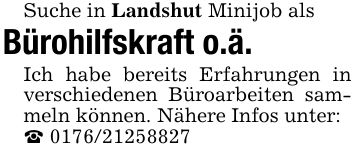 Suche in Landshut Minijob alsBürohilfskraft o.ä.Ich habe bereits Erfahrungen in verschiedenen Büroarbeiten sammeln können. Nähere Infos unter:_ ***