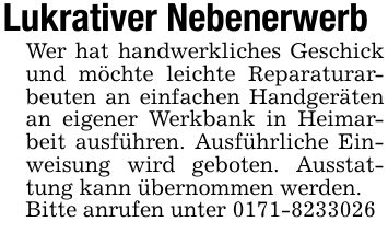 Lukrativer NebenerwerbWer hat handwerkliches Geschick und möchte leichte Reparaturarbeuten an einfachen Handgeräten an eigener Werkbank in Heimarbeit ausführen. Ausführliche Einweisung wird geboten. Ausstattung kann übernommen werden. Bitte anrufen unter ***