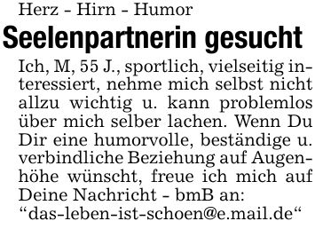 Herz - Hirn - HumorSeelenpartnerin gesuchtIch, M, 55 J., sportlich, vielseitig interessiert, nehme mich selbst nicht allzu wichtig u. kann problemlos über mich selber lachen. Wenn Du Dir eine humorvolle, beständige u. verbindliche Beziehung auf Augenhöhe wünscht, freue ich mich auf Deine Nachricht - bmB an: