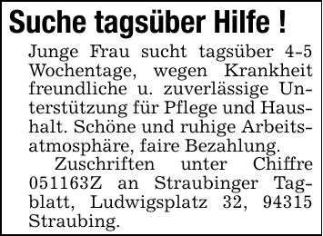 Suche tagsüber Hilfe ! Junge Frau sucht tagsüber 4-5 Wochentage, wegen Krankheit freundliche u. zuverlässige Unterstützung für Pflege und Haushalt. Schöne und ruhige Arbeitsatmosphäre, faire Bezahlung. Zuschriften unter Chiffre ***Z an Straubinger Tagblatt, Ludwigsplatz 32, 94315 Straubing.