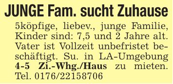 JUNGE Fam. sucht Zuhause5köpfige, liebev., junge Familie, Kinder sind: 7,5 und 2 Jahre alt. Vater ist Vollzeit unbefristet beschäftigt. Su. in LA-Umgebung 4-5 Zi.-Whg./Haus zu mieten. Tel. ***