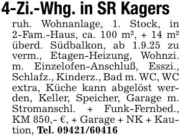 4-Zi.-Whg. in SR Kagersruh. Wohnanlage, 1. Stock, in 2-Fam.-Haus, ca. 100 m², + 14 m² überd. Südbalkon, ab 1.9.25 zu verm., Etagen-Heizung, Wohnzi. m. Einzelofen-Anschluß, Esszi., Schlafz., Kinderz., Bad m. WC, WC extra, Küche kann abgelöst werden, Keller, Speicher, Garage m. Stromanschl. + Funk-Fernbed., KM 850,- €, + Garage + NK + Kaution, Tel. ***