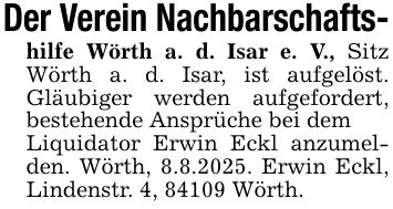 Der Verein Nachbarschafts-hilfe Wörth a. d. Isar e. V., Sitz Wörth a. d. Isar, ist aufgelöst. Gläubiger werden aufgefordert, bestehende Ansprüche bei demLiquidator Erwin Eckl anzumelden. Wörth, 8.8.2025. Erwin Eckl, Lindenstr. 4, 84109 Wörth.
