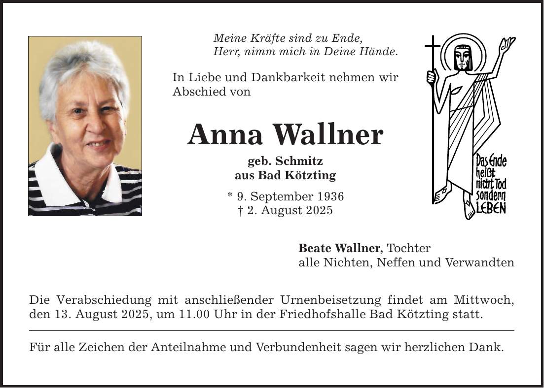 Meine Kräfte sind zu Ende, Herr, nimm mich in Deine Hände. In Liebe und Dankbarkeit nehmen wir Abschied von Anna Wallner geb. Schmitz aus Bad Kötzting * 9. September 1936 _ 2. August 2025 Die Verabschiedung mit anschließender Urnenbeisetzung findet am Mittwoch, den 13. August 2025, um 11.00 Uhr in der Friedhofshalle Bad Kötzting statt. Für alle Zeichen der Anteilnahme und Verbundenheit sagen wir herzlichen Dank. Beate Wallner, Tochter alle Nichten, Neffen und Verwandten