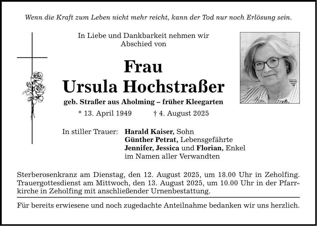Wenn die Kraft zum Leben nicht mehr reicht, kann der Tod nur noch Erlösung sein. In Liebe und Dankbarkeit nehmen wir Abschied von Frau Ursula Hochstraßer geb. Straßer aus Aholming - früher Kleegarten * 13. April 1949 _ 4. August 2025 In stiller Trauer: Harald Kaiser, Sohn Günther Petrat, Lebensgefährte Jennifer, Jessica und Florian, Enkel im Namen aller Verwandten Sterberosenkranz am Dienstag, den 12. August 2025, um 18.00 Uhr in Zeholfing. Trauergottesdienst am Mittwoch, den 13. August 2025, um 10.00 Uhr in der Pfarrkirche in Zeholfing mit anschließender Urnenbestattung. Für bereits erwiesene und noch zugedachte Anteilnahme bedanken wir uns herzlich.