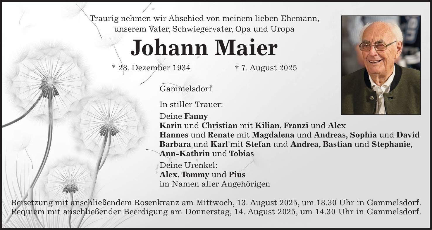 Traurig nehmen wir Abschied von meinem lieben Ehemann, unserem Vater, Schwiegervater, Opa und Uropa Johann Maier * 28. Dezember 1934 + 7. August 2025 Gammelsdorf In stiller Trauer: Deine Fanny Karin und Christian mit Kilian, Franzi und Alex Hannes und Renate mit Magdalena und Andreas, Sophia und David Barbara und Karl mit Stefan und Andrea, Bastian und Stephanie, Ann-Kathrin und Tobias Deine Urenkel: Alex, Tommy und Pius im Namen aller Angehörigen Beisetzung mit anschließendem Rosenkranz am Mittwoch, 13. August 2025, um 18.30 Uhr in Gammelsdorf. Requiem mit anschließender Beerdigung am Donnerstag, 14. August 2025, um 14.30 Uhr in Gammelsdorf.