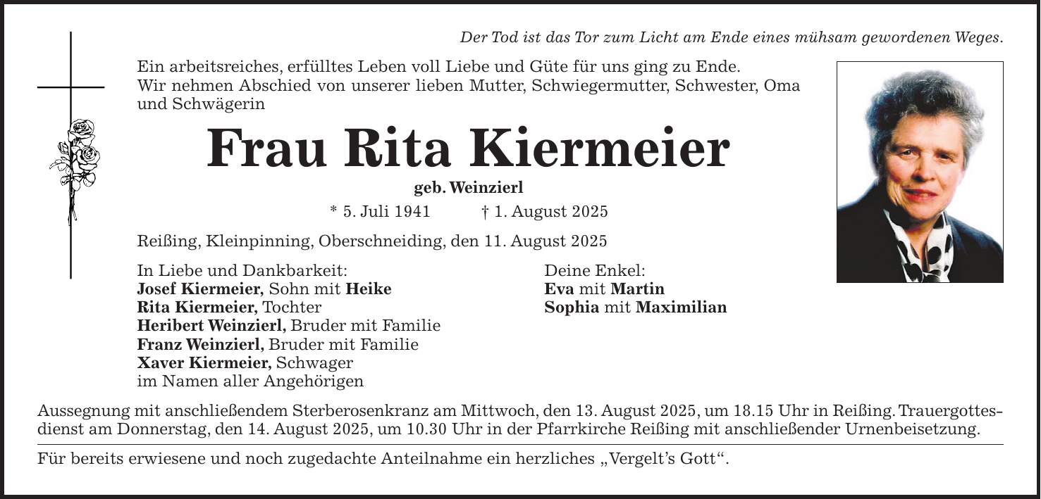 Der Tod ist das Tor zum Licht am Ende eines mühsam gewordenen Weges. Ein arbeitsreiches, erfülltes Leben voll Liebe und Güte für uns ging zu Ende. Wir nehmen Abschied von unserer lieben Mutter, Schwiegermutter, Schwester, Oma und Schwägerin Frau Rita Kiermeier geb. Weinzierl * 5. Juli 1941 + 1. August 2025 Reißing, Kleinpinning, Oberschneiding, den 11. August 2025 In Liebe und Dankbarkeit: Deine Enkel: Josef Kiermeier, Sohn mit Heike Eva mit Martin Rita Kiermeier, Tochter Sophia mit Maximilian Heribert Weinzierl, Bruder mit Familie Franz Weinzierl, Bruder mit Familie Xaver Kiermeier, Schwager im Namen aller Angehörigen Aussegnung mit anschließendem Sterberosenkranz am Mittwoch, den 13. August 2025, um 18.15 Uhr in Reißing. Trauergottesdienst am Donnerstag, den 14. August 2025, um 10.30 Uhr in der Pfarrkirche Reißing mit anschließender Urnenbeisetzung. Für bereits erwiesene und noch zugedachte Anteilnahme ein herzliches 'Vergelt's Gott'.