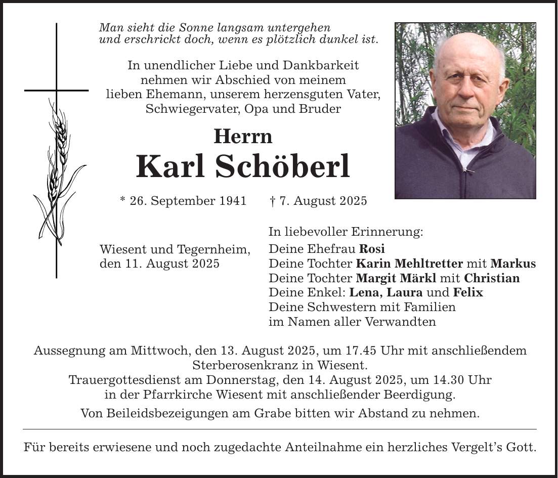 Man sieht die Sonne langsam untergehen und erschrickt doch, wenn es plötzlich dunkel ist. In unendlicher Liebe und Dankbarkeit nehmen wir Abschied von meinem lieben Ehemann, unserem herzensguten Vater, Schwiegervater, Opa und Bruder Herrn Karl Schöberl * 26. September 1941 _ 7. August 2025 Wiesent und Tegernheim, den 11. August 2025 In liebevoller Erinnerung: Deine Ehefrau Rosi Deine Tochter Karin Mehltretter mit Markus Deine Tochter Margit Märkl mit Christian Deine Enkel: Lena, Laura und Felix Deine Schwestern mit Familien im Namen aller Verwandten Aussegnung am Mittwoch, den 13. August 2025, um 17.45 Uhr mit anschließendem Sterberosenkranz in Wiesent. Trauergottesdienst am Donnerstag, den 14. August 2025, um 14.30 Uhr in der Pfarrkirche Wiesent mit anschließender Beerdigung. Von Beileidsbezeigungen am Grabe bitten wir Abstand zu nehmen. Für bereits erwiesene und noch zugedachte Anteilnahme ein herzliches Vergelt's Gott.
