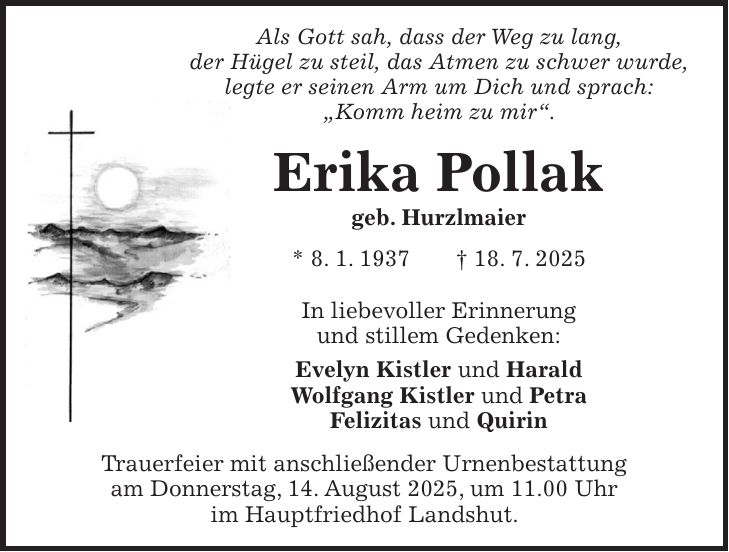 Als Gott sah, dass der Weg zu lang, der Hügel zu steil, das Atmen zu schwer wurde, legte er seinen Arm um Dich und sprach: 'Komm heim zu mir'. Erika Pollak geb. Hurzlmaier * 8. 1. 1937 + 18. 7. 2025 In liebevoller Erinnerung und stillem Gedenken: Evelyn Kistler und Harald Wolfgang Kistler und Petra Felizitas und Quirin Trauerfeier mit anschließender Urnenbestattung am Donnerstag, 14. August 2025, um 11.00 Uhr im Hauptfriedhof Landshut.