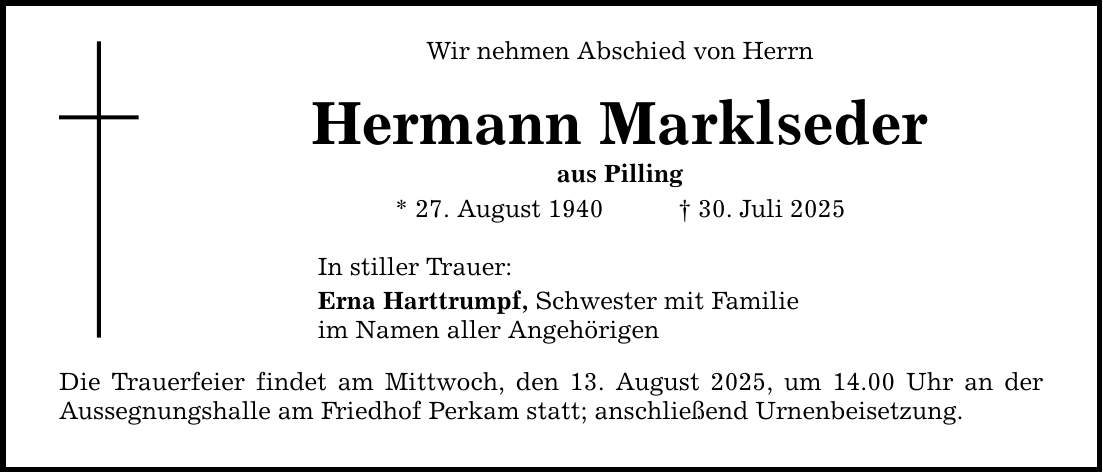 Wir nehmen Abschied von Herrn Hermann Marklseder aus Pilling * 27. August 1940 _ 30. Juli 2025 In stiller Trauer: Erna Harttrumpf, Schwester mit Familie im Namen aller Angehörigen Die Trauerfeier findet am Mittwoch, den 13. August 2025, um 14.00 Uhr an der Aussegnungshalle am Friedhof Perkam statt; anschließend Urnenbeisetzung.
