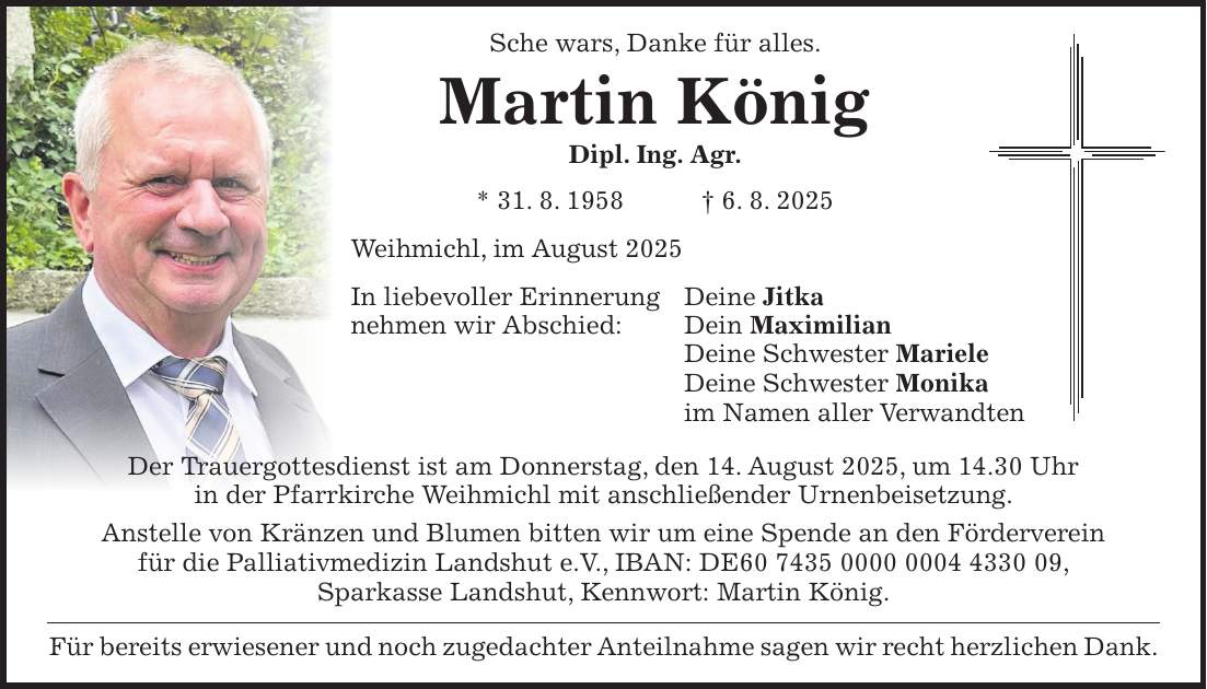 Sche wars, Danke für alles. Martin König Dipl. Ing. Agr. * 31. 8. 1958 + 6. 8. 2025 Weihmichl, im August 2025 In liebevoller Erinnerung Deine Jitka nehmen wir Abschied: Dein Maximilian Deine Schwester Mariele Deine Schwester Monika im Namen aller Verwandten Der Trauergottesdienst ist am Donnerstag, den 14. August 2025, um 14.30 Uhr in der Pfarrkirche Weihmichl mit anschließender Urnenbeisetzung. Anstelle von Kränzen und Blumen bitten wir um eine Spende an den Förderverein für die Palliativmedizin Landshut e.V., IBAN: DE***, Sparkasse Landshut, Kennwort: Martin König. Für bereits erwiesener und noch zugedachter Anteilnahme sagen wir recht herzlichen Dank.