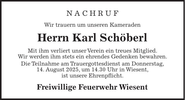 N A C H R U F Wir trauern um unseren Kameraden Herrn Karl Schöberl Mit ihm verliert unser Verein ein treues Mitglied. Wir werden ihm stets ein ehrendes Gedenken bewahren. Die Teilnahme am Trauergottesdienst am Donnerstag, 14. August 2025, um 14.30 Uhr in Wiesent, ist unsere Ehrenpflicht. Freiwillige Feuerwehr Wiesent