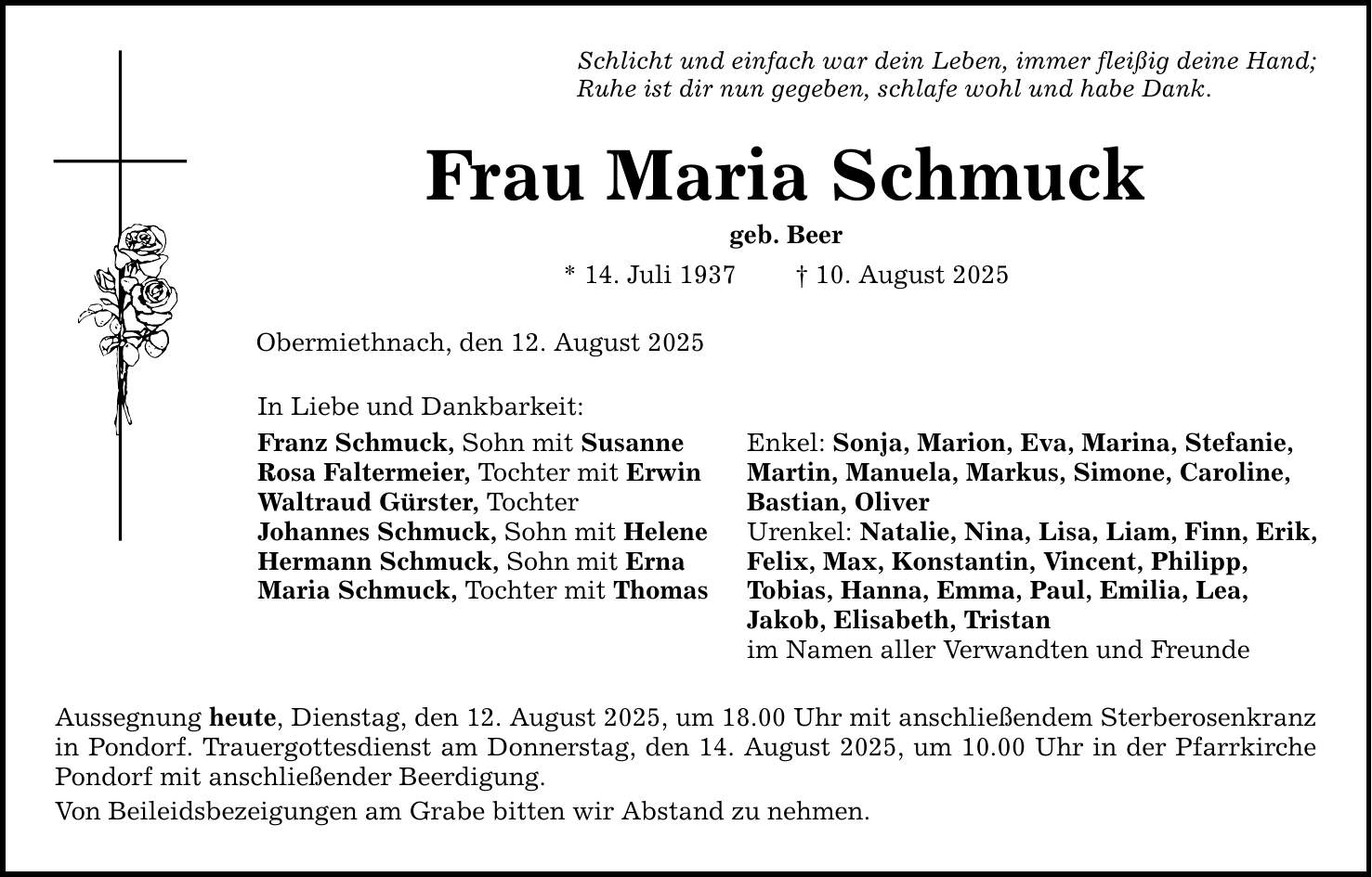 Schlicht und einfach war dein Leben, immer fleißig deine Hand; Ruhe ist dir nun gegeben, schlafe wohl und habe Dank. Frau Maria Schmuck geb. Beer * 14. Juli 1937 _ 10. August 2025 Obermiethnach, den 12. August 2025 In Liebe und Dankbarkeit: Franz Schmuck, Sohn mit Susanne Enkel: Sonja, Marion, Eva, Marina, Stefanie, Rosa Faltermeier, Tochter mit Erwin Martin, Manuela, Markus, Simone, Caroline, Waltraud Gürster, Tochter Bastian, Oliver Johannes Schmuck, Sohn mit Helene Urenkel: Natalie, Nina, Lisa, Liam, Finn, Erik, Hermann Schmuck, Sohn mit Erna Felix, Max, Konstantin, Vincent, Philipp, Maria Schmuck, Tochter mit Thomas Tobias, Hanna, Emma, Paul, Emilia, Lea, Jakob, Elisabeth, Tristan im Namen aller Verwandten und Freunde Aussegnung heute, Dienstag, den 12. August 2025, um 18.00 Uhr mit anschließendem Sterberosenkranz in Pondorf. Trauergottesdienst am Donnerstag, den 14. August 2025, um 10.00 Uhr in der Pfarrkirche Pondorf mit anschließender Beerdigung. Von Beileidsbezeigungen am Grabe bitten wir Abstand zu nehmen.