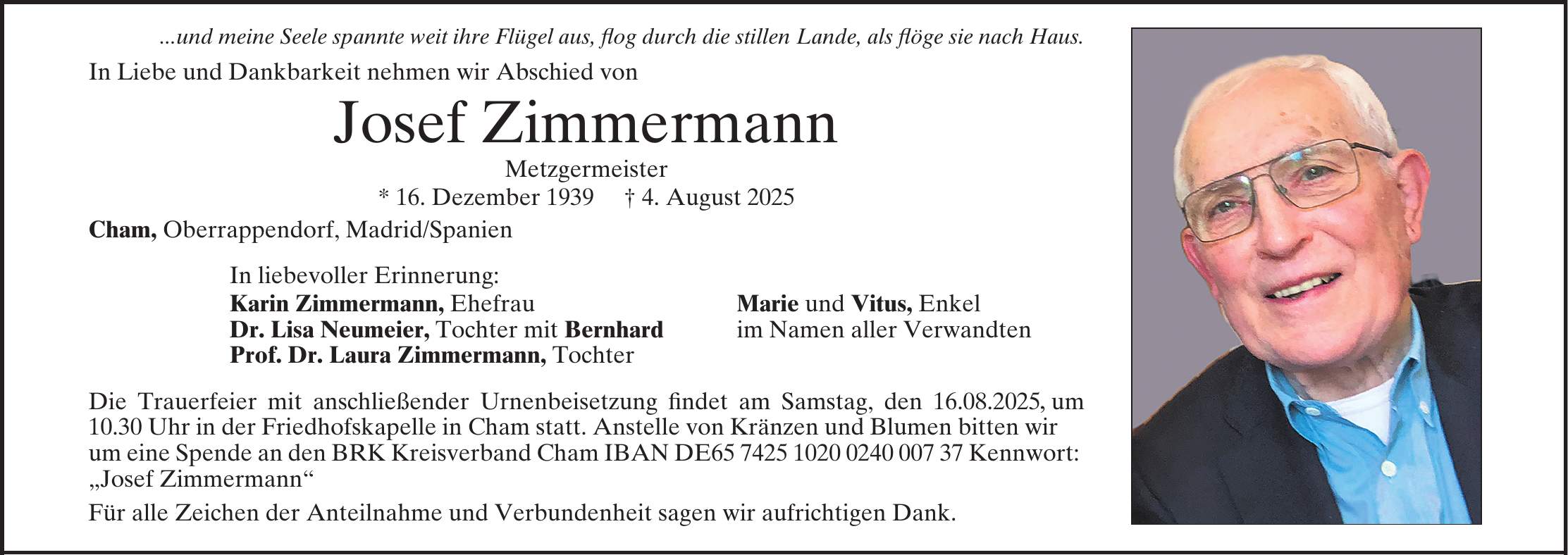 ...und meine Seele spannte weit ihre Flügel aus, flog durch die stillen Lande, also flöge sie nach Haus. In Liebe und Dankbarkeit nehmen wir Abschied von Josef Zimmermann Metzgermeister * 16. Dezember 1939 + 4. August 2025 Cham, Oberrappendorf, Madrid/Spanien In liebevoller Erinnerung Prof. Dr. Laura Zimmermann, Tochter Karin Zimmermann, Ehefrau Marie und Vitus, Enkel Dr. Lisa Neumeier, Tochter mit Bernhard im Namen aller Verwandten Anstelle von Kränzen und Blumen erbitten wir um eine Spende an den BRK Kreisverband Cham, IBAN: DE***, Kennwort: 'Josef Zimmermann'. Für alle Zeichen der Anteilnahme und Verbundenheit sagen wir aufrichtigen Dank.,