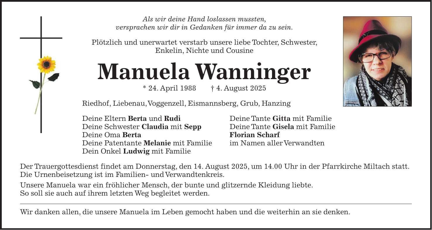 Als wir deine Hand loslassen mussten, versprachen wir dir in Gedanken für immer da zu sein. Plötzlich und unerwartet verstarb unsere liebe Tochter, Schwester, Enkelin, Nichte und Cousine Manuela Wanninger * 24. April 1988 + 4. August 2025 Riedhof, Liebenau, Voggenzell, Eismannsberg, Grub, Hanzing Deine Eltern Berta und Rudi Deine Tante Gitta mit Familie Deine Schwester Claudia mit Sepp Deine Tante Gisela mit Familie Deine Oma Berta Florian Scharf Deine Patentante Melanie mit Familie im Namen aller Verwandten Dein Onkel Ludwig mit Familie Der Trauergottesdienst findet am Donnerstag, den 14. August 2025, um 14.00 Uhr in der Pfarrkirche Miltach statt. Die Urnenbeisetzung ist im Familien- und Verwandtenkreis. Unsere Manuela war ein fröhlicher Mensch, der bunte und glitzernde Kleidung liebte. So soll sie auch auf ihrem letzten Weg begleitet werden. Wir danken allen, die unsere Manuela im Leben gemocht haben und die weiterhin an sie denken.