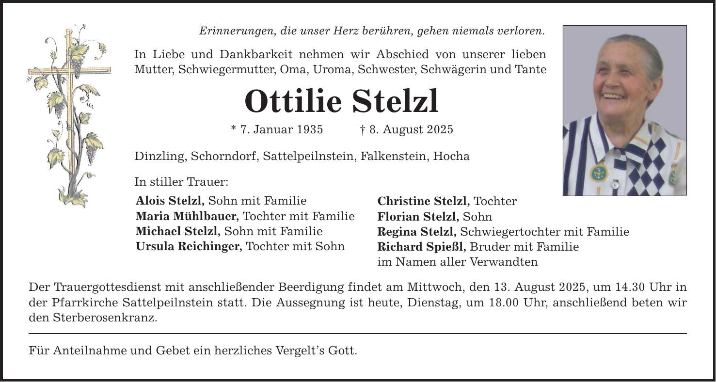 Erinnerungen, die unser Herz berühren, gehen niemals verloren. In Liebe und Dankbarkeit nehmen wir Abschied von unserer lieben Mutter, Schwiegermutter, Oma, Uroma, Schwester, Schwägerin und Tante Ottilie Stelzl * 7. Januar 1935 _ 8. August 2025 Dinzling, Schorndorf, Sattelpeilnstein, Falkenstein, Hocha In stiller Trauer: Alois Stelzl, Sohn mit Familie Maria Mühlbauer, Tochter mit Familie Michael Stelzl, Sohn mit Familie Ursula Reichinger, Tochter mit Sohn Der Trauergottesdienst mit anschließender Beerdigung findet am Mittwoch, den 13. August 2025, um 14.30 Uhr in der Pfarrkirche Sattelpeilnstein statt. Die Aussegnung ist heute, Dienstag, um 18.00 Uhr, anschließend beten wir den Sterberosenkranz. Für Anteilnahme und Gebet ein herzliches Vergelt's Gott. Christine Stelzl, Tochter Florian Stelzl, Sohn Regina Stelzl, Schwiegertochter mit Familie Richard Spießl, Bruder mit Familie im Namen aller Verwandten