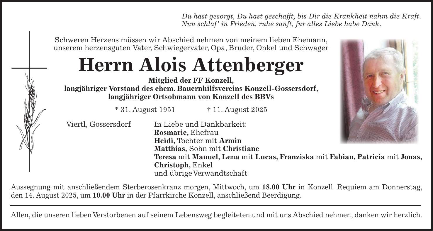 Du hast gesorgt, Du hast geschafft, bis Dir die Krankheit nahm die Kraft. Nun schlaf ' in Frieden, ruhe sanft, für alles Liebe habe Dank. Schweren Herzens müssen wir Abschied nehmen von meinem lieben Ehemann, unserem herzensguten Vater, Schwiegervater, Opa, Bruder, Onkel und Schwager Herrn Alois Attenberger Mitglied der FF Konzell, langjähriger Vorstand des ehem. Bauernhilfsvereins Konzell-Gossersdorf, langjähriger Ortsobmann von Konzell des BBVs * 31. August 1951 + 11. August 2025 Viertl, Gossersdorf In Liebe und Dankbarkeit: Rosmarie, Ehefrau Heidi, Tochter mit Armin Matthias, Sohn mit Christiane Teresa mit Manuel, Lena mit Lucas, Franziska mit Fabian, Patricia mit Jonas, Christoph, Enkel und übrige Verwandtschaft Aussegnung mit anschließendem Sterberosenkranz morgen, Mittwoch, um 18.00 Uhr in Konzell. Requiem am Donnerstag, den 14. August 2025, um 10.00 Uhr in der Pfarrkirche Konzell, anschließend Beerdigung. Allen, die unseren lieben Verstorbenen auf seinem Lebensweg begleiteten und mit uns Abschied nehmen, danken wir herzlich.
