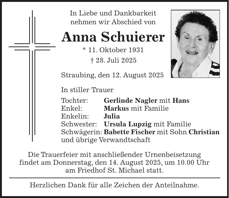 In Liebe und Dankbarkeit nehmen wir Abschied von Anna Schuierer * 11. Oktober 1931 + 28. Juli 2025 Straubing, den 12. August 2025 In stiller Trauer Tochter: Gerlinde Nagler mit Hans Enkel: Markus mit Familie Enkelin: Julia Schwester: Ursula Lupzig mit Familie Schwägerin: Babette Fischer mit Sohn Christian und übrige Verwandtschaft Die Trauerfeier mit anschließender Urnenbeisetzung findet am Donnerstag, den 14. August 2025, um 10.00 Uhr am Friedhof St. Michael statt. Herzlichen Dank für alle Zeichen der Anteilnahme. 