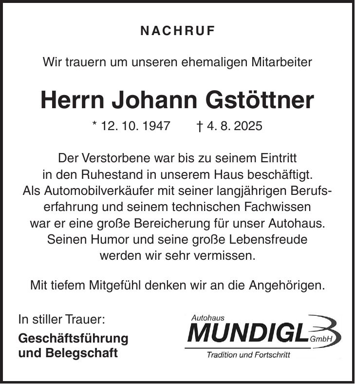 Nachruf Wir trauern um unseren ehemaligen Mitarbeiter Herrn Johann Gstöttner * 12. 10. 1947 + 4. 8. 2025 Der Verstorbene war bis zu seinem Eintritt in den Ruhestand in unserem Haus beschäftigt. Als Automobilverkäufer mit seiner langjährigen Berufserfahrung und seinem technischen Fachwissen war er eine große Bereicherung für unser Autohaus. Seinen Humor und seine große Lebensfreude werden wir sehr vermissen. Mit tiefem Mitgefühl denken wir an die Angehörigen. In stiller Trauer: Geschäftsführung und Belegschaft 