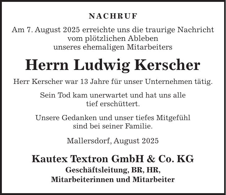 Nachruf Am 7. August 2025 erreichte uns die traurige Nachricht vom plötzlichen Ableben unseres ehemaligen Mitarbeiters Herrn Ludwig Kerscher Herr Kerscher war 13 Jahre für unser Unternehmen tätig. Sein Tod kam unerwartet und hat uns alle tief erschüttert. Unsere Gedanken und unser tiefes Mitgefühl sind bei seiner Familie. Mallersdorf, August 2025 Kautex Textron GmbH & Co. KG Geschäftsleitung, BR, HR, Mitarbeiterinnen und Mitarbeiter