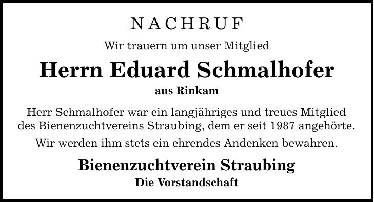 NACHRUF Wir trauern um unser Mitglied Herrn Eduard Schmalhofer aus Rinkam Herr Schmalhofer war ein langjähriges und treues Mitglied des Bienenzuchtvereins Straubing, dem er seit 1987 angehörte. Wir werden ihm stets ein ehrendes Andenken bewahren. Bienenzuchtverein Straubing Die Vorstandschaft