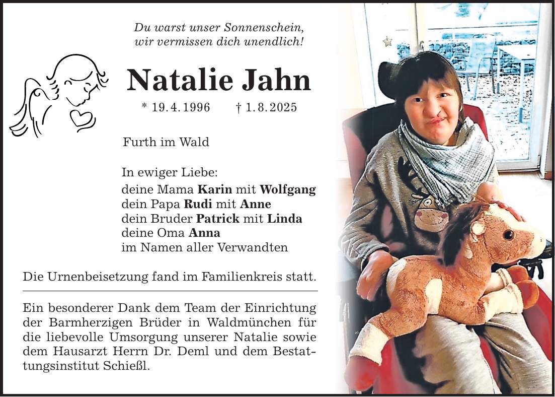 Du warst unser Sonnenschein, wir vermissen dich unendlich! Natalie Jahn * 19. 4. 1996 _ 1. 8. 2025 Furth im Wald In ewiger Liebe: deine Mama Karin mit Wolfgang dein Papa Rudi mit Anne dein Bruder Patrick mit Linda deine Oma Anna im Namen aller Verwandten Die Urnenbeisetzung fand im Familienkreis statt. Ein besonderer Dank dem Team der Einrichtung der Barmherzigen Brüder in Waldmünchen für die liebevolle Umsorgung unserer Natalie sowie dem Hausarzt Herrn Dr. Deml und dem Bestattungsinstitut Schießl.