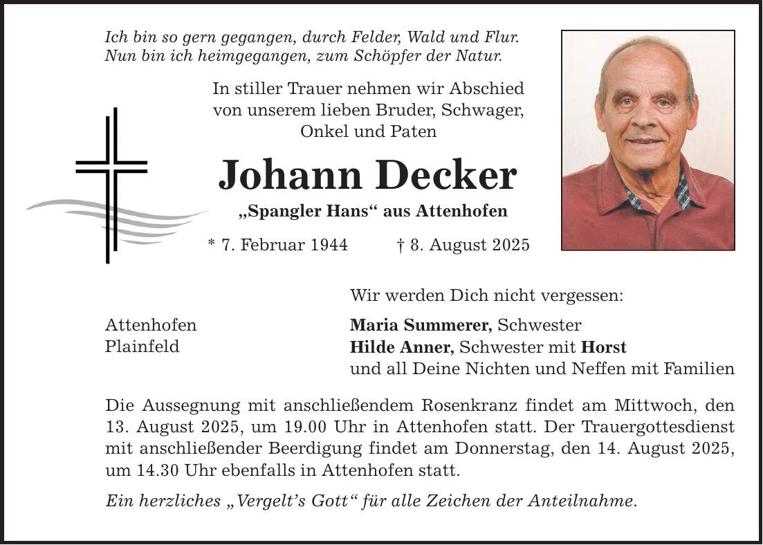 Ich bin so gern gegangen, durch Felder, Wald und Flur. Nun bin ich heimgegangen, zum Schöpfer der Natur. Attenhofen Plainfeld In stiller Trauer nehmen wir Abschied von unserem lieben Bruder, Schwager, Onkel und Paten Johann Decker 