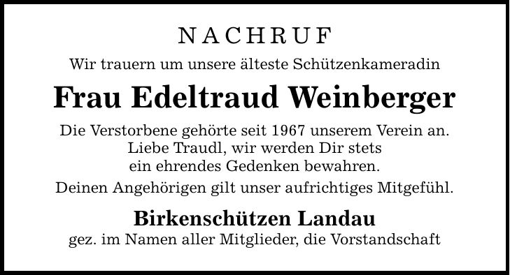 NACHRUFWir trauern um unsere älteste SchützenkameradinFrau Edeltraud WeinbergerDie Verstorbene gehörte seit 1967 unserem Verein an.Liebe Traudl, wir werden Dir stetsein ehrendes Gedenken bewahren.Deinen Angehörigen gilt unser aufrichtiges Mitgefühl.Birkenschützen Landaugez. im Namen aller Mitglieder, die Vorstandschaft